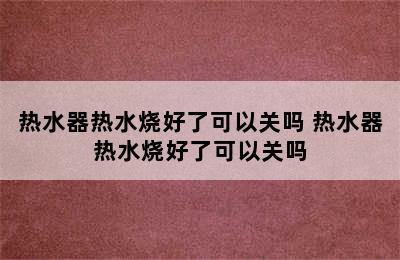 热水器热水烧好了可以关吗 热水器热水烧好了可以关吗